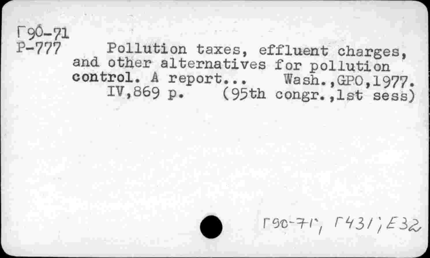 ﻿Г 9Ö-71
Р-777 Pollution taxes, effluent charges, and. other alternatives for pollution control. A report... Wash.,GPO,1977.
IV,869 p. (95th congr.,lst sess)
